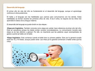 Desarrollo del lenguaje:
El primer año de vida del niño es fundamental en el desarrollo del lenguaje, aunque el aprendizaje
continúa en años posteriores.
El habla y el lenguaje son las habilidades que usamos para comunicarnos con los demás. Estas
habilidades se forman durante los primeros años de vida. A los 6 años, la mayoría de los niños han
aprendido lo básico de su lengua materna.
El desarrollo del lenguaje se puede dividir en dos etapas :
•Etapa pre lingüística. También conocida como etapa pre verbal, hace referencia al primer año del niño.
Esta se caracteriza porque los bebés emiten sonidos onomatopéyicos. La comunicación durante esta
etapa es de tipo afectivo y gestual. Por ello, es importante que las palabras vayan acompañadas de
gestos cuando se habla con el bebé.
•Etapa lingüística. Esta comienza cuando el bebé dice su primera palabra. Esto por lo general sucede
entre los 15 y 18 meses, aunque puede variar. Las niñas por lo general comienzan a hablar antes que los
niños.
 