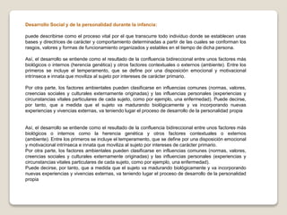 Desarrollo Social y de la personalidad durante la infancia:
puede describirse como el proceso vital por el que transcurre todo individuo donde se establecen unas
bases y directrices de carácter y comportamiento determinadas a partir de las cuales se conforman los
rasgos, valores y formas de funcionamiento organizados y estables en el tiempo de dicha persona.
Así, el desarrollo se entiende como el resultado de la confluencia bidireccional entre unos factores más
biológicos o internos (herencia genética) y otros factores contextuales o externos (ambiente). Entre los
primeros se incluye el temperamento, que se define por una disposición emocional y motivacional
intrínseca e innata que moviliza al sujeto por intereses de carácter primario.
Por otra parte, los factores ambientales pueden clasificarse en influencias comunes (normas, valores,
creencias sociales y culturales externamente originadas) y las influencias personales (experiencias y
circunstancias vitales particulares de cada sujeto, como por ejemplo, una enfermedad). Puede decirse,
por tanto, que a medida que el sujeto va madurando biológicamente y va incorporando nuevas
experiencias y vivencias externas, va teniendo lugar el proceso de desarrollo de la personalidad propia
Así, el desarrollo se entiende como el resultado de la confluencia bidireccional entre unos factores más
biológicos o internos como la herencia genética y otros factores contextuales o externos
(ambiente). Entre los primeros se incluye el temperamento, que se define por una disposición emocional
y motivacional intrínseca e innata que moviliza al sujeto por intereses de carácter primario.
Por otra parte, los factores ambientales pueden clasificarse en influencias comunes (normas, valores,
creencias sociales y culturales externamente originadas) y las influencias personales (experiencias y
circunstancias vitales particulares de cada sujeto, como por ejemplo, una enfermedad).
Puede decirse, por tanto, que a medida que el sujeto va madurando biológicamente y va incorporando
nuevas experiencias y vivencias externas, va teniendo lugar el proceso de desarrollo de la personalidad
propia
 
