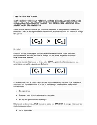 1.6.12.- TRANSPORTE ACTIVO
CADA COMPUESTO POSEE UN POTENCIAL QUIMICO O ENERGIA LIBRE QUE TRADUCE
SU CAPACIDAD PARA REALIZAR TRABAJO Y QUE DEPENDE DEL LOGARITMO DE LA
CONCENTACION DEL COMPUESTO.
Siendo esto así, es lógico pensar, que cuando un compuesto es transportado a través de una
membrana A FAVOR de un gradiente de concentración, el proceso supone una perdida de energía
libre, ya que
De hecho:
Cuando u proceso de transporte supone una perdida de energía libre, puede realizarse
espontáneamente, sin gasto adicional de energía. Por ello recibe, en general, el nombre
deTRANSPORTE PASIVO.
En cambio, cuando el transporte se lleva a cabo CONTRA gradiente, el proceso supone una
ganancia de energía libre, puesto que. De hecho:
En este segundo caso, el transporte no procede espontáneamentey solo tiene lugar si se realiza
acoplado a una segunda reacción en la que se libere energía libremostrando las siguientes
características:
Es espontáneo
Procede a favor de un gradiente de concentración.
No requiere gasto adicional de energía.
El transporte se denomina ACTIVO cuando se realiza con GANANCIA de energía mostrando las
siguientes características:
No es espontáneo.
 