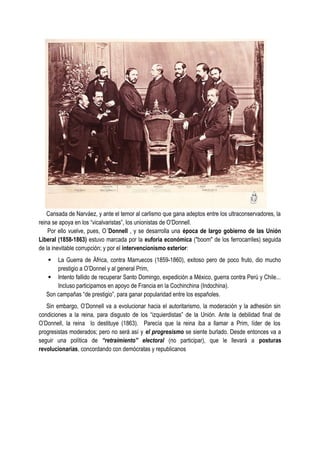 Cansada de Narváez, y ante el temor al carlismo que gana adeptos entre los ultraconservadores, la
reina se apoya en los “vicalvaristas”, los unionistas de O’Donnell.
Por ello vuelve, pues, O´Donnell , y se desarrolla una época de largo gobierno de las Unión
Liberal (1858-1863) estuvo marcada por la euforia económica ("boom" de los ferrocarriles) seguida
de la inevitable corrupción; y por el intervencionismo exterior:
· La Guerra de África, contra Marruecos (1859-1860), exitoso pero de poco fruto, dio mucho
prestigio a O’Donnel y al general Prim,
· Intento fallido de recuperar Santo Domingo, expedición a México, guerra contra Perú y Chile...
Incluso participamos en apoyo de Francia en la Cochinchina (Indochina).
Son campañas “de prestigio”, para ganar popularidad entre los españoles.
Sin embargo, O’Donnell va a evolucionar hacia el autoritarismo, la moderación y la adhesión sin
condiciones a la reina, para disgusto de los “izquierdistas” de la Unión. Ante la debilidad final de
O’Donnell, la reina lo destituye (1863). Parecía que la reina iba a llamar a Prim, líder de los
progresistas moderados; pero no será así y el progresismo se siente burlado. Desde entonces va a
seguir una política de “retraimiento” electoral (no participar), que le llevará a posturas
revolucionarias, concordando con demócratas y republicanos
 