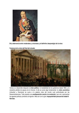 B-La alternancia entre moderados y unionistas y el definitivo desprestigio de la reina:
Factores de la crisis del final del reinado:
Vamos a a desarrollar después la crisis política, la inestabilidad de los gobiernos desde 1863, y la
creciente pérdida de apoyos de la Corona. A ella se suma algo fundamental: la crisis económica
(industrial y financiera) se suma a la patente crisis del mundo rural profundizada por las
Desamortizaciones. Todo propicia una predisposición social a la revolución, que van a aprovechar
los agentes políticos contrarios al régimen. Más aún con la gran impopularidad personal de Isabel II.
Narváez:
 