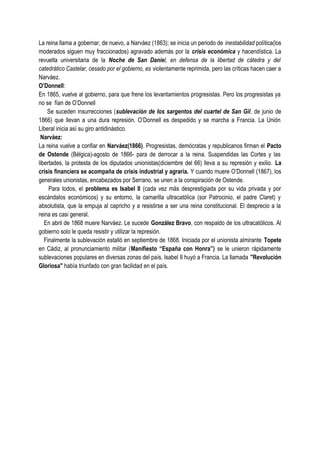 La reina llama a gobernar, de nuevo, a Narváez (1863); se inicia un periodo de inestabilidad política(los
moderados siguen muy fraccionados) agravado además por la crisis económica y hacendística. La
revuelta universitaria de la Noche de San Daniel, en defensa de la libertad de cátedra y del
catedrático Castelar, cesado por el gobierno, es violentamente reprimida, pero las críticas hacen caer a
Narváez.
O’Donnell:
En 1865, vuelve al gobierno, para que frene los levantamientos progresistas. Pero los progresistas ya
no se fían de O’Donnell
Se suceden insurrecciones (sublevación de los sargentos del cuartel de San Gil, de junio de
1866) que llevan a una dura represión. O’Donnell es despedido y se marcha a Francia. La Unión
Liberal inicia así su giro antidinástico.
Narváez:
La reina vuelve a confiar en Narváez(1866). Progresistas, demócratas y republicanos firman el Pacto
de Ostende (Bélgica)-agosto de 1866- para de derrocar a la reina. Suspendidas las Cortes y las
libertades, la protesta de los diputados unionistas(diciembre del 66) lleva a su represión y exilio. La
crisis financiera se acompaña de crisis industrial y agraria. Y cuando muere O’Donnell (1867), los
generales unionistas, encabezados por Serrano, se unen a la conspiración de Ostende.
Para todos, el problema es Isabel II (cada vez más desprestigiada por su vida privada y por
escándalos económicos) y su entorno, la camarilla ultracatólica (sor Patrocinio, el padre Claret) y
absolutista, que la empuja al capricho y a resistirse a ser una reina constitucional. El desprecio a la
reina es casi general.
En abril de 1868 muere Narváez. Le sucede González Bravo, con respaldo de los ultracatólicos. Al
gobierno solo le queda resistir y utilizar la represión.
Finalmente la sublevación estalló en septiembre de 1868. Iniciada por el unionista almirante Topete
en Cádiz, al pronunciamiento militar (Manifiesto “España con Honra”) se le unieron rápidamente
sublevaciones populares en diversas zonas del país. Isabel II huyó a Francia. La llamada "Revolución
Gloriosa" había triunfado con gran facilidad en el país.
 