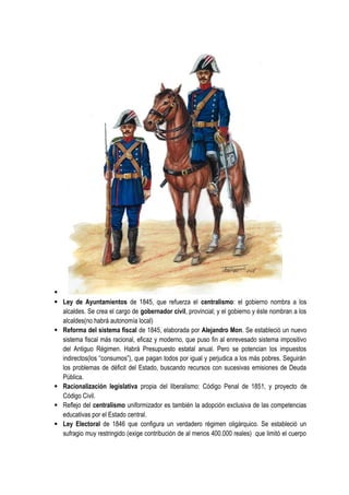 ·
· Ley de Ayuntamientos de 1845, que refuerza el centralismo: el gobierno nombra a los
alcaldes. Se crea el cargo de gobernador civil, provincial; y el gobierno y éste nombran a los
alcaldes(no habrá autonomía local)
· Reforma del sistema fiscal de 1845, elaborada por Alejandro Mon. Se estableció un nuevo
sistema fiscal más racional, eficaz y moderno, que puso fin al enrevesado sistema impositivo
del Antiguo Régimen. Habrá Presupuesto estatal anual. Pero se potencian los impuestos
indirectos(los “consumos”), que pagan todos por igual y perjudica a los más pobres. Seguirán
los problemas de déficit del Estado, buscando recursos con sucesivas emisiones de Deuda
Pública.
· Racionalización legislativa propia del liberalismo: Código Penal de 1851, y proyecto de
Código Civil.
· Reflejo del centralismo uniformizador es también la adopción exclusiva de las competencias
educativas por el Estado central.
· Ley Electoral de 1846 que configura un verdadero régimen oligárquico. Se estableció un
sufragio muy restringido (exige contribución de al menos 400.000 reales) que limitó el cuerpo
 