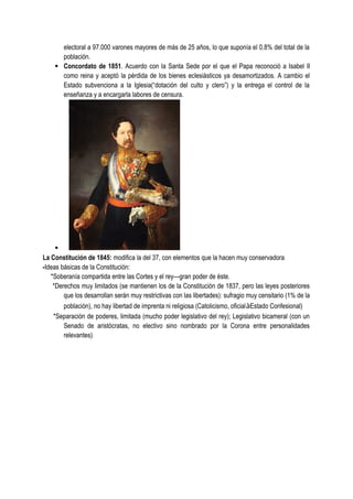 electoral a 97.000 varones mayores de más de 25 años, lo que suponía el 0.8% del total de la
población.
· Concordato de 1851. Acuerdo con la Santa Sede por el que el Papa reconoció a Isabel II
como reina y aceptó la pérdida de los bienes eclesiásticos ya desamortizados. A cambio el
Estado subvenciona a la Iglesia(“dotación del culto y clero”) y la entrega el control de la
enseñanza y a encargarla labores de censura.
·
La Constitución de 1845: modifica la del 37, con elementos que la hacen muy conservadora
-Ideas básicas de la Constitución:
*Soberanía compartida entre las Cortes y el rey—gran poder de éste.
*Derechos muy limitados (se mantienen los de la Constitución de 1837, pero las leyes posteriores
que los desarrollan serán muy restrictivas con las libertades): sufragio muy censitario (1% de la
población), no hay libertad de imprenta ni religiosa (Catolicismo, oficialàEstado Confesional)
*Separación de poderes, limitada (mucho poder legislativo del rey); Legislativo bicameral (con un
Senado de aristócratas, no electivo sino nombrado por la Corona entre personalidades
relevantes)
 