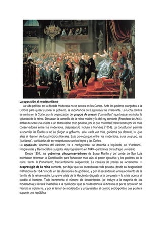 La oposición al moderantismo
La vida política en la década moderada no se centra en las Cortes. Ante los poderes otorgados a la
Corona para quitar y poner al gobierno, la importancia del Legislativo fue irrelevante. La lucha política
se centra en la Corte, con la organización de grupos de presión (“camarillas”) que buscan controlar la
voluntad de la reina. Destacan la camarilla de la reina madre y la del rey consorte (Francisco de Asís);
ambas buscan una vuelta a un absolutismo en lo posible, por lo que muestran preferencias por los más
conservadores entre los moderados, desplazando incluso a Narváez (1851). La constitución permite
suspender las Cortes si no se pliegan al gobierno; este, cada vez más, gobierna por decreto, lo que
aleja al régimen de los principios liberales. Esto provoca que, entre los moderados, surja un grupo, los
“puritanos”, partidarios de ser respetuosos con las leyes y las Cortes.
La oposición, además del carlismo, va a configurarse, de derecha a izquierda, en “Puritanos”,
Progresistas y Demócratas (surgidos del progresismo en 1849 –partidarios del sufragio universal)
Desde 1851, los gobiernos ultraconservadores de Bravo Murillo y del conde de San Luis
intentaban reformar la Constitución para fortalecer más aún al poder ejecutivo y los poderes de la
reina, frente al Parlamento, frecuentemente suspendido. La censura de prensa se incrementa. El
desprestigio de la reina aumenta, por dejar que su escandalosa vida privada (desde su desgraciado
matrimonio de 1847) incida en las decisiones de gobierno, y por el escandaloso enriquecimiento de la
familia de la reina-madre. La grave crisis de la Hacienda disgusta a la burguesía y la crisis acerca al
pueblo al hambre. Todo incrementa el número de descontentos (se incluye a la mayoría de los
moderados) y llevará finalmente a la revolución, que si no destrona a la dinastía es por la oposición de
Francia e Inglaterra, y por el temor de moderados y progresistas al cambio socio-político que pudiera
suponer una república
 