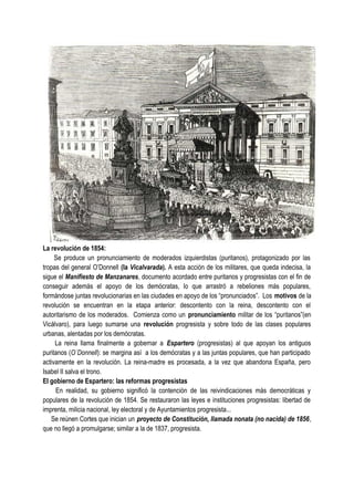 La revolución de 1854:
Se produce un pronunciamiento de moderados izquierdistas (puritanos), protagonizado por las
tropas del general O’Donnell (la Vicalvarada). A esta acción de los militares, que queda indecisa, la
sigue el Manifiesto de Manzanares, documento acordado entre puritanos y progresistas con el fin de
conseguir además el apoyo de los demócratas, lo que arrastró a rebeliones más populares,
formándose juntas revolucionarias en las ciudades en apoyo de los “pronunciados”. Los motivos de la
revolución se encuentran en la etapa anterior: descontento con la reina, descontento con el
autoritarismo de los moderados. Comienza como un pronunciamiento militar de los “puritanos”(en
Vicálvaro), para luego sumarse una revolución progresista y sobre todo de las clases populares
urbanas, alentadas por los demócratas.
La reina llama finalmente a gobernar a Espartero (progresistas) al que apoyan los antiguos
puritanos (O`Donnell): se margina así a los demócratas y a las juntas populares, que han participado
activamente en la revolución. La reina-madre es procesada, a la vez que abandona España, pero
Isabel II salva el trono.
El gobierno de Espartero: las reformas progresistas
En realidad, su gobierno significó la contención de las reivindicaciones más democráticas y
populares de la revolución de 1854. Se restauraron las leyes e instituciones progresistas: libertad de
imprenta, milicia nacional, ley electoral y de Ayuntamientos progresista...
Se reúnen Cortes que inician un proyecto de Constitución, llamada nonata (no nacida) de 1856,
que no llegó a promulgarse; similar a la de 1837, progresista.
 