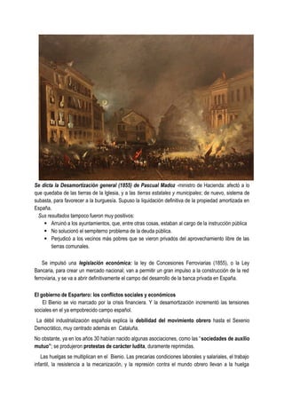 Se dicta la Desamortización general (1855) de Pascual Madoz -ministro de Hacienda: afectó a lo
que quedaba de las tierras de la Iglesia, y a las tierras estatales y municipales; de nuevo, sistema de
subasta, para favorecer a la burguesía. Supuso la liquidación definitiva de la propiedad amortizada en
España.
Sus resultados tampoco fueron muy positivos:
· Arruinó a los ayuntamientos, que, entre otras cosas, estaban al cargo de la instrucción pública
· No solucionó el sempiterno problema de la deuda pública.
· Perjudicó a los vecinos más pobres que se vieron privados del aprovechamiento libre de las
tierras comunales.
Se impulsó una legislación económica: la ley de Concesiones Ferroviarias (1855), o la Ley
Bancaria, para crear un mercado nacional; van a permitir un gran impulso a la construcción de la red
ferroviaria, y se va a abrir definitivamente el campo del desarrollo de la banca privada en España.
El gobierno de Espartero: los conflictos sociales y económicos
El Bienio se vio marcado por la crisis financiera. Y la desamortización incrementó las tensiones
sociales en el ya empobrecido campo español.
La débil industrialización española explica la debilidad del movimiento obrero hasta el Sexenio
Democrático, muy centrado además en Cataluña.
No obstante, ya en los años 30 habían nacido algunas asociaciones, como las “sociedades de auxilio
mutuo”; se produjeron protestas de carácter ludita, duramente reprimidas.
Las huelgas se multiplican en el Bienio. Las precarias condiciones laborales y salariales, el trabajo
infantil, la resistencia a la mecanización, y la represión contra el mundo obrero llevan a la huelga
 