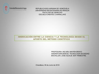 REPUBLICA BOLIVARIANA DE VENEZUELA
UNIVERSIDAD BICENTENARIA DE ARAGUA
FACULTAD DE DERECHO
ESCUELA CREATEC CHARALLAVE
PROFESORA: ING.MSc MAYIRA BRAVO
ASIGNATURACIENCIA, TECNOLOGIA SOCIEDAD
BACHILLER; JOSE AZUAJE 3ER TRIMESTRE.
Charallave, 09 de Junio de 2019
IMBRICACIÓN ENTRE LA CIENCIA Y LA TECNOLOGÍA DESDE EL
APORTE DEL MÉTODO CIENTÍFICO
 
