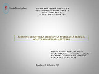 REPUBLICA BOLIVARIANA DE VENEZUELA
UNIVERSIDAD BICENTENARIA DE ARAGUA
FACULTAD DE DERECHO
ESCUELA CREATEC CHARALLAVE
PROFESORA: ING. MSc MAYIRA BRAVO
ASIGNATURACIENCIA, TECNOLOGIA SOCIEDAD
BACHILLER; JOSE AZUAJE 3ER TRIMESTRE
CEDULA IDENTIDAD:- 7.894251.
Charallave, 09 de Junio de 2019
IMBRICACIÓN ENTRE LA CIENCIA Y LA TECNOLOGÍA DESDE EL
APORTE DEL MÉTODO CIENTÍFICO
 