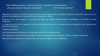 Tema I Multiculturalismo: ¿Reconocimiento o asimilación de identidades?
¿En qué consiste el discurso colonizador? Por Graciela Gutiérrez T
Magiciens de la Terre y The other History fueron las primeras exposiciones en plantear el discurso colonizador, cada una con un
punto de vista diferente a la cuestión de la descentralización cultural.
Magiciens de la Terre propuso un encuentro de obras de artistas contemporáneos occidentales y de artistas de áreas
marginales.
En Magiciens de la Terre la exposición recreo los horizontes propios de los objetos de arte etnográfico, para interpretar las
tradiciones culturales.
3 ámbitos expositivos:
1era. Se presentaron los artistas no occidentales mostrando su lenguaje propio
2do. Presentación de artistas no occidentales mostraron apropiaciones de materiales, motivos y códigos occidentales.
3ero. Artistas con exposiciones internacionales, con actitud simpática a lo no occidental.
 