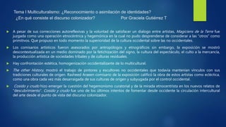 Tema I Multiculturalismo: ¿Reconocimiento o asimilación de identidades?
¿En qué consiste el discurso colonizador? Por Graciela Gutiérrez T
 A pesar de sus correcciones autoreflexivas y la voluntad de satisfacer un dialogo entre artistas, Magiciens de la Terre fue
juzgada como una operación etnocéntrica y hegemónica en la cual no pudo desprenderse de considerar a las “otros” como
primitivos. Que propuso en todo momento la superioridad de la cultura occidental sobre las no occidentales.
 Los comisarios artísticos fueron asesorados por antropólogos y etnográficos sin embargo, la exposición se mostró
descontextualizada en un medio dominado por la fetichización del signo, la cultura del espectáculo, el culto a la mercancía,
la producción artística de sociedades tribales y de culturas residuales.
 Hay confrontación estética, homogenización occidentalizante de lo multicultural.
 The other History, mostró el trabajo de pintores y escultores no occidentales que todavía mantenían vínculos con sus
tradiciones culturales de origen. Rasheed Araeen comisario de la exposición calificó la obra de estos artistas como ecléctica,
como una obra cada vez más desarraigada de sus culturas de origen y subyugada por el control occidental.
 Cosido y crudo hizo emerger la cuestión del hegemonismo curatorial y de la mirada etnocentrista en los nuevos relatos de
“descubrimiento”. Cosido y crudo fue uno de los últimos intentos de fomentar desde occidente la circulación intercultural
del arte desde el punto de vista del discurso colonizador.
 