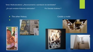 Tema I Multiculturalismo: ¿Reconocimiento o asimilación de identidades?
¿En qué consiste el discurso colonizador? Por Graciela Gutiérrez T
 The other History Cosido y crudo

 