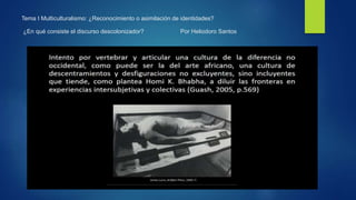 Tema I Multiculturalismo: ¿Reconocimiento o asimilación de identidades?
¿En qué consiste el discurso descolonizador? Por Heliodoro Santos
 