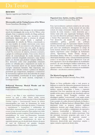 Da Teoria TeMA informativo
Ano 3 n. 1 jan. 2019 12 TeMA informativo
RESUMOS
Algumas sugestões por Gabriel Navia
Livros
Microtonality and the Tuning Systems of Erv Wilson
Terumi Narushima (Routledge, 2017)
Este livro explora a área emergente da microtonalidade
através da investigação das teorias de Erv Wilson sobre
afinação. Este é o primeiro trabalho de fôlego publicado
sobre este influente teórico, cujas inovações tiveram
ramificações importantes para os sistemas de afinação
microtonais. Este estudo aborda a amplitude e
complexidade do trabalho de Wilson, concentrando-se
nos seus modelos de teclados microtonais como meios
para a investigação de seus conceitos sobre afinação e suas
aplicações práticas. O livro traz uma análise de algumas
das ideias teóricas mais significativas de Wilson, incluindo
a Scale Tree, momentos de simetria, estruturas constantes,
e grupos de combinação-produto. Estas teorias oferecem
formas de conceitualização de escalas musicais como
padrões contendo integridade estrutural e cujas formas
podem ser alteradas para produzir variações infinitas. O
livro demonstra como estas propriedades estruturais
podem ser utilizadas para o mapeamento de escalas no
teclado microtonal através de um manual detalhado e
exemplos claramente ilustrados. Mais importante, este
trabalho reúne métodos teóricos e práticos de afinação,
permitindo que compositores, intérpretes e construtores
de instrumentos explorem áreas desconhecidas do campo
da microtonalidade, contribuindo de forma significativa
para os campos da teoria musical, composição e
tecnologia musical.
Hollywood Harmony: Musical Wonder and the
Sound of Cinema
Frank Lehman (Oxford University Press, 2018)
Assistir a um filme é uma experiência intensamente
musical na qual a trilha sonora molda nossas
interpretações e orienta nossas emoções. O livro Hollywood
Harmony explora o funcionamento interno da música
cinematográfica por meio de ferramentas da teoria
musical, musicologia e psicologia da música. A harmonia,
e especialmente o cromatismo, é emblemática da
"sonoridade cinematográfica", e costuma ser usada para
evocar as mais diversas sensações. Para analisar esse estilo
musical familiar, porém complexo, Frank Lehman faz uso
principalmente da teoria neo-Riemanniana, buscando
compreender este repertório como um processo
dinâmico. O extenso conhecimento do autor do
repertório permite que ele aborde desde clássicos da época
de ouro de Hollywood até grandes franquias
contemporâneas e filmes cult menos populares.
Organized time: rhythm, tonality, and form
Jason Yust (Oxford University Press, 2018)
Esta é provavelmente a primeira tentativa de unir teorias
sobre harmonia, métrica e forma musical sob uma ideia
comum de tempo estruturado. Baseando-se em avanços
recentes da teoria musical, o autor demonstra que a
música tonal exibe uma organização hierárquica similar
nas suas três dimensões principais: rítmica-métrica, tonal
e formal. Para representar a estrutura temporal, Jason
Yust desenvolve um modelo de rede a partir da
matemática gráfica, gerando um polítopo
multidimensional capaz de representar relações musicais
diversas, denominado associahedro. A abordagem proposta
pelo autor tem ramificações abrangentes no campo da
teoria musical, abrindo novas perspectivas no estudo de
tópicos importantes como estratégias de fechamento
(closure), hipermétrica, função formal, síncopa e
dissonância rítmica. Além disso, o estudo contribui com
observações históricas sobre o desenvolvimento da forma
sonata e as inovações de Haydn e Beethoven. Com um
forte argumento a favor da independência de modalidades
musicais e de uma abordagem analítica multivalente, este
livro estabelece a importância estética do conceito de
disjunção estrutural – o conflito de estrutura em modalidades
diferentes – em diversos contextos analíticos.
The Musical Language of Rock
David Temperley (Oxford University Press, 2018)
Dentre os livros publicados sobre o rock, poucos se
dedicam ao estudo das dimensões puramente musicais do
estilo: harmonia e melodia, tonalidade e escala, ritmo e
métrica, estrutura fraseológica e forma, e expressão
emocional. Este livro apresenta um novo e abrangente
modelo teórico para o estudo do rock, abordando cada um
desses aspectos. David Temperley combina uma
abordagem analítica “convencional” a um amplo estudo
estatístico, oferecendo assim uma perspectiva inovadora.
Com exemplos de estilos diversos, incluindo de Beatles a
Deep Purple, de Michael Jackson a Bonnie Raitt, o livro
demonstra como os próprios músicos exploram
parâmetros musicais para atingir objetivos estéticos e
expressivos – por exemplo, a manipulação da expectativa
e surpresa, continuidade e fechamento, tensão e
relaxamento, e a expressão de estados emocionais. Uma
das principais inovações propostas pelo autor é um
modelo tridimensional de expressão musical –
representando valência, energia e tensão –, uma
ferramenta desenvolvida para caracterizar canções e
captar variações expressivas dentro delas.
Da Teoria TeMA informativo
 