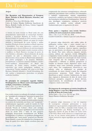 Da Teoria TeMA informativo
Ano 3 n. 1 jan. 2019 13 TeMA informativo
Artigos
The Reception and Dissemination of European
Music Theories in Brazil: Riemann, Schenker, and
Schoenberg
ZGMTH, v. 15, n. 2, p. 129-154, dez. 2018.
Carlos de Lemos Almada, Guilherme Sauerbronn de
Barros, Rodolfo Coelho de Souza, Cristina Capparelli
Gerling e Ilza Nogueira
A história da teoria musical no Brasil ainda não está
adequadamente representada na musicologia brasileira.
Quando a Associação Brasileira de Teoria e Análise
Musical (TeMA) foi fundada em 2014, assumiu a tarefa de
corrigir este desequilíbrio, criando um grupo de estudos
dedicado à historiografia da teoria musical e análise
brasileira (Produção teórica e analítica no Brasil: trajetórias
e identidades). Este artigo representa o primeiro passo
deste grupo para o desenvolvimento de uma historiografia
e literatura crítica relacionada a estudos musicais teóricos
e analíticos no Brasil. Busca-se investigar do ponto de
vista histórico a absorção e desenvolvimento de teorias
europeias no país e demonstrar como o uso
idiossincrático dessas teorias no Brasil foram informados
pela prática pedagógica e de pesquisa. Dedicados
principalmente a contextos musicais brasileiros, estudos
teórico-analíticos desenvolvidos no Brasil têm
empregado, de forma criativa, modelos teóricos
importados por razões pedagógicas, analíticas ou
compositivas. Teorias europeias, tais como as de Hugo
Riemann, Heinrich Schenker e Arnold Schoenberg, têm
sido sujeitas a interpretações particulares na pesquisa
acadêmica brasileira.
Os príncípios do contraponto segundo Andreas
Ornithoparchus em Musice active micrologus (1517):
tradição, comentários e tradução
Opus, v. 24, n. 3, p. 149-201, dez. 2018.
Carlos Cascarelli Iafelice
Este estudo consiste na realização da tradução comentada
dos “princípios do contraponto” presentes no quarto livro
de Musice active micrologus (1517) de Andreas
Ornithoparchus. Como tratado de música prática inserido
no contexto da Lateinschule, esta fonte é um “compêndio”
cuidadosamente organizado a partir de tratados do final
do século XV, incluindo os documentos provenientes da
chamada “Escola de Colônia”. Musice active micrologus
insere-se entre dois pontos significativos da teoria musical
alemã no século XVI: o início de uma proposta
pedagógica desenvolvida essencialmente por Wollick,
Schanppecher e Cochlaeus e as mudanças paradigmáticas
promulgadas pela “musica poetica” proposta por Dressler.
Desta maneira, o exame dos elementos do contraponto ao
longo do quarto livro deste tratado corrobora para uma
compreensão das estruturas contrapontísticas, sobretudo
cadenciais, provenientes deste contexto. Os comentários
à tradução compreendem sínteses esquemáticas,
conceituais e analíticas, que incluem a crítica ao processo
das formulações inferidas por Ornithoparchus. Através de
uma abordagem comparativa, examina-se possíveis
caminhos da tradição teórica utilizada como
fundamentação para os argumentos do autor.
Entre apoios e impulsos: uma revisão histórico-
analítica do metro musical em textos teóricos
Opus, v. 24, n. 3, p. 271-292, dez. 2018.
Leandro Gumboski e Adriana Lopes da Cunha Moreira
O presente artigo desenvolve uma análise crítica de
publicações teóricas sobre o metro musical com o
objetivo de comparar os distintos entendimentos
encontrados. Procura-se observar aspectos específicos
que, ora aproximam, ora afastam, uma corrente teórica
das demais. Para tanto, utiliza-se, enquanto método,
extensa, embora não esgotante, revisão bibliográfica
comparativa. Como resultado deste estudo, apresenta-se
um modelo tripartite de conceituação do metro musical,
cujas categorias não são estanques, mas ajudam a
compreender e delimitar as distintas perspectivas já
forjadas na literatura teórica disponível: metro como
compasso; metro como fenômeno perceptivo; metro
como ritmo. Em complemento, desenvolve-se uma
reflexão sobre as implicações no princípio de
estratificação do metro musical a partir das categorias
anteriormente propostas. Neste último tópico,
identificam-se quatro vertentes fundamentais, das quais
duas originam-se diretamente da ideia de metro como
fenômeno perceptivo, enquanto as demais derivam,
respectivamente, do entendimento de metro como
compasso e metro como ritmo.
Os esquemas de contraponto na música brasileira do
Antigo Regime: o caso dos 6 Responsórios Fúnebres
de João de Deus do Castro Lobo
Revista Hodie, v. 18, n. 2, p. 196-212, ago. 2018.
Marcio Páscoa e Guilherme Monteiro
O presente artigo demonstra o uso de esquemas
de contraponto (schematae) pertencentes à teoria
musical em voga no período compreendido entre o século
XVIII e início do XIX, o chamado Estilo Galante, tais
como apresentados por Robert Gjerdingen, nos 6
Responsórios Fúnebres de João de Deus de Castro Lobo
(1794-1832). Deste modo oferece-se a comprovação que,
de fato, há um sistema teórico-prático de formação e
criação musical de origem napolitana que teria alcançado
o Brasil.
 