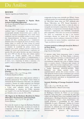 Da Análise TeMA informativo
Ano 3 n. 1 jan. 2019 14 TeMA informativo
RESUMOS
Algumas sugestões por Gabriel Navia
Livros
The Routledge Companion to Popular Music
Analysis: Expanding Approaches
Ciro Scotto, Kenneth M. Smith e John Brackett (eds.)
(Routledge, 2018)
Este compêndio amplia o escopo de diversas abordagens
analíticas para a investigação da música popular,
incorporando métodos desenvolvidos para a análise da
música de concerto contemporânea. Este estudo busca
estabelecer um novo paradigma analítico na área a partir
dos desenvolvimentos da música contemporânea. O
subtítulo da obra, expanding approaches, é amplamente
definido como a investigação de classes de alturas, forma,
timbre, ritmo ou estética de várias formas de música
popular inseridas em um espaço conceitual não limitado
ao domínio da tonalidade da prática comum, mas
ampliado para incluir qualquer conceito composicional,
analítico ou teórico que possa iluminar o repertório em
questão. Do rock e pop ao hip hop e rap, dance e eletrônica,
dos anos 1930 aos dias de hoje, este volume explora
conexões da música popular com a música
contemporânea em cinco partes: 1) estabelecimento e
ampliação de estruturas analíticas; 2) tecnologia e timbre;
3) ritmo, tom e harmonia; 4) forma e estrutura; e 5)
quadros críticos: analítico, formal, estrutural e político.
Artigos
A Humoreske Op. 20 de Schumann e a Urlinie de
Schenker
Revista Música, v. 18, n. 1, p. 9-24, ago. 2018.
Guilherme Sauerbronn Barros
A perspectiva adotada neste artigo procura enfatizar a
dimensão estrutural da “Voz Interior” (Innere Stimme) na
Humoreske Op.20 de Schumann. Para tanto, são utilizados
conceitos e técnicas de análise propostos por Heinrich
Schenker. Nessa aproximação entre a “voz interior” e
a Urlinie, serão utilizados textos que discutem
especificamente a natureza da Urlinie, presentes
em Tonwille I e II, e em Das Meisterwerk I e II, publicados
por Schenker entre os anos de 1921 e 1926.
The Fugues in the Bachianas Brasileiras by Heitor
Villa-Lobos: Neoclassicism and Learned Style
Revista Música, v. 18, n. 1, p. 67-101, ago. 2018.
Norton Dudeque
Este texto diz respeito às fugas das Bachianas Brasileiras
de Villa-Lobos. Reconhecendo sua leitura do tratado de
composição musical de D’Indy, Villa-Lobos também
reconhece seu conhecimento das regras e práticas da
composição da fuga como instruído por D’Indy. Outras
evidências podem ser corroboradas pela própria descrição
de Villa-Lobos destas obras em 1947, publicada pelo
Museu Villa-Lobos em 1972. Nessas descrições, o
compositor se refere à fugue d’école e a como ele adere ou
transgride tais instruções compositivas. Em todas as fugas
examinadas, os componentes estruturais da fugue d’école são
funcionais e representam uma habilidade internalizada
pelo compositor. Villa-Lobos nos mostra sua habilidade,
seu ofício na composição da fuga e sua herança
cronológica distante do learned style. A fusão dessas
características, alusões estilísticas à música de J. S. Bach e
das atmosferas da música brasileira, caracterizam essas
“fugas neoclássicas nacionalistas”.
A textura musical na delineação formal de Dérives 1
de Pierre Boulez
Revista Música, v. 18, n. 1, p. 102-122, ago. 2018.
Jorge Luiz de Lima Santos
O presente artigo busca demonstrar como a textura
musical na obra Dérives 1 de Pierre Boulez é elemento
central na delineação da forma e no direcionamento geral
da obra. Forma entendida não apenas como o
seccionamento temporal, mas como as relações internas
entre os eventos sonoros. Utilizamos para extração de
dados e análise duas teorias completares sobre a textura.
A primeira, a teoria textural de Berry (1987) e, a segunda,
a Análise Particional (GENTIL-NUNES, 2004).
Sobretudo essa última, permite uma análise
quantitativamente precisa dos eventos sonoros e uma
visão global da textura na obra. Concluímos que a textura
desempenha uma espécie de função cadencial, cumprindo
o papel estruturante equivalente ao desempenhado pela
harmonia no sistema tonal.
Systemic Modeling of Camargo Guarnieri’s Ponteio
n. 8
Opus, v. 24, n. 3, p. 120-148, dez. 2018.
Liduino Pitombeira e Marcel Castro Lima
Dividido em três partes, este artigo demonstra o processo
de Modelagem Sistêmica do Ponteio n. 8, de Camargo
Guarnieri, como base para a composição da obra para
violino solo de Marcel Castro-Lima, intitulada Preludio. Na
primeira parte, a Modelagem Sistêmica é apresentada com
seus pressupostos teóricos e fases metodológicas. Em
seguida propomos a possibilidade de uma Análise
Schenkeriana na qual a Polarização Acústica de Costère
oferece uma solução para o problema da hierarquia,
decorrente do ambiente pós-tonal da peça analisada. O
processo analítico é descrito em detalhes. Por último,
demonstramos o processo de Planejamento
Da Análise TeMA informativo
 