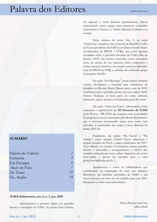 Ano 3 n. 1 jan. 2019 2 TeMA informativo
Palavra dos Editores TeMA informativo
SUMÁRIO
Palavra dos Editores 2
Entrevista 3
Em Destaque 6
Anais em Fotos 7
Da Teoria 12
Da Análise 14
TeMA Informativo, ano 3, n. 1, jan. 2019
Apresentamos a presente edição aos queridos
leitores e associados da TeMA. As seções deste boletim,
em especial e, como dizemos repetidamente, têm-se
caracterizado como espaço para promover conteúdos
relacionados à Teoria e à Análise Musical no Brasil e no
mundo.
Neste número de nosso Ano 3, na seção
“Entrevista”, trazemos uma conversa de Rodolfo Coelho
de Souza (presidente da TeMA) com Pauxy Gentil-Nunes
(coordenador da PPGM – UFRJ), que conta algumas
novidades sobre o próximo encontro da TeMA (Rio de
Janeiro, 2019). Na mesma entrevista, nosso convidado
narra um pouco de sua trajetória como compositor e
teórico musical, inclusive, sua atuação como coordenador
atual da PPGM da UFRJ e, também, do conhecido grupo
de pesquisa MusMat.
Na seção “Em Destaque”, neste número também
sucinta, divulgamos a chamada para submissões de
trabalhos na Revista Musica Theorica para o ano de 2019.
Lembramos que o periódico possui um novo editor-chefe.
Norton Dudeque, já fazia parte do corpo editorial,
entretanto, agora, assume a coordenação geral da revista.
Na seção “Anais em Fotos”, selecionamos fotos
marcantes e significativas do III Encontro da TeMA
(João Pessoa – PB, 2018) em conjunto com as atividades
de pesquisa de nossos associados pelo Brasil. Ressaltamos
que o encontro mencionado acima teve, como fato
relevante, a transmissão dos cargos à nova diretoria do
biênio 2019-20.
Finalmente, nas seções “Da Teoria” e “Da
Análise”, como sempre, Gabriel Navia selecionou e
propôs resumos de livros e artigos publicados em 2017-
18 no Brasil e no exterior. Convidamos nossos queridos
leitores e associados a acompanharem a seletiva dos
trabalhos efetuada por nosso editor. Sugestões são muito
bem-vindas e devem ser enviadas para o e-mail
gabriel.navia@unila.edu.br (.)
Agradecemos a todos os colaboradores que
contribuíram na construção de mais este número.
Desejamos aos queridos associados da TeMA e aos
nossos leitores um bom ano de trabalho para este 2019.
Desejamos a todos uma ótima leitura!
Edson Hansen Sant’Ana
editor-chefe
 