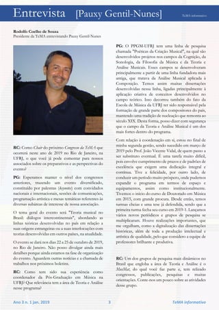 Entrevista [Pauxy Gentil-Nunes] TeMA informativo
Ano 3 n. 1 jan. 2019 3 TeMA informativo
Rodolfo Coelho de Souza
Presidente da TeMA entrevistando Pauxy Gentil-Nunes
RC: Como Chair do próximo Congresso da TeMA que
ocorrerá neste ano de 2019 no Rio de Janeiro, na
UFRJ, o que você já pode comentar para nossos
associados sobre os preparativos e as perspectivas do
evento?
PG: Esperamos manter o nível dos congressos
anteriores, trazendo um evento diversificado,
constituído por palestras (keynotes) com convidados
nacionais e internacionais, sessões de comunicações,
programação artística e mesas temáticas referentes às
diversas subáreas de interesse de nossa associação.
O tema geral do evento será "Teoria musical no
Brasil: diálogos intercontinentais", abordando as
linhas teóricas desenvolvidas no país em relação a
suas origens estrangeiras ou a suas interlocuções com
teorias desenvolvidas em outros países, na atualidade.
O evento se dará nos dias 22 a 25 de outubro de 2019,
no Rio de Janeiro. Não posso divulgar ainda mais
detalhes porque ainda estamos na fase de organização
do evento. Aguardem outras notícias e a chamada de
trabalhos nos próximos boletins.
RC: Como tem sido sua experiência como
coordenador da Pós-Graduação em Música na
UFRJ? Que relevância tem a área de Teoria e Análise
nesse programa?
PG: O PPGM-UFRJ tem uma linha de pesquisa
chamada "Poéticas da Criação Musical", na qual são
desenvolvidos projetos nos campos da Cognição, da
Sonologia, da Filosofia da Música e da Teoria e
Análise Musicais. Esses campos se desenvolveram
principalmente a partir de uma linha fundadora mais
antiga, que tratava da Análise Musical aplicada à
Composição. Temos assim muitas dissertações
desenvolvidas nessa linha, ligadas principalmente à
aplicação criativa de conceitos desenvolvidos no
campo teórico. Isso decorreu também do fato da
Escola de Música da UFRJ ter sido responsável pela
formação de grande parte dos compositores do país,
mantendo uma tradição de nucleação que remonta ao
século XIX. Desta forma, posso dizer com segurança
que o campo da Teoria e Análise Musical é um dos
mais fortes dentro do programa.
Com relação à coordenação em si, estou no final de
minha segunda gestão, sendo sucedido em março de
2019 pelo Prof. João Vicente Vidal, de quem passo a
ser substituto eventual. É uma tarefa muito difícil,
pois envolve cumprimento de prazos e de padrões de
excelência que exigem uma dedicação integral e
contínua. Tive a felicidade, por outro lado, de
conduzir um período muito próspero, onde pudemos
expandir o programa em termos de espaço e
equipamentos, assim como institucionalmente.
Tivemos o início do curso de Doutorado em Música
em 2015, com grande procura. Desde então, temos
turmas cheias e uma tese já defendida, sendo que a
primeira turma fecha seu curso em 2019-1. Lançamos
vários novos periódicos e grupos de pesquisa se
multiplicaram. Houve realizações importantes, que
me orgulham, como a digitalização das dissertações
históricas, além de toda a produção intelectual e
artística de qualidade, pelo que considero a equipe de
professores brilhante e produtiva.
RC: Um dos grupos de pesquisa mais dinâmicos no
Brasil que engloba a área de Teoria e Análise é o
MusMat, do qual você faz parte e, tem relizado
congressos, publicações, pesquisas e muitas
orientações. Conte-nos um pouco sobre as atividades
desse grupo.
Entrevista [Pauxy Gentil-Nunes] TeMA informativo
 