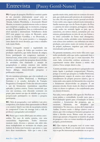 Entrevista [Pauxy Gentil-Nunes] TeMA informativo
Ano 3 n. 1 jan. 2019 4 TeMA informativo
PG: O grupo de pesquisa MusMat se constitui a partir
de um encontro relativamente casual entre os
pesquisadores envolvidos, os professores Carlos
Almada, Liduino Pitombeira, o doutorando Daniel
Moreira, eu mesmo e posteriormente todos os alunos
que compõem a equipe, que no momento, congrega
ao todo 28 pesquisadores, fora os colaboradores em
nível nacional e internacional. Trabalhamos desde
2013 com grupos nos cursos de Mestrado, assim
como na Iniciação Científica; e no Doutorado, a
partir de 2015. Um ponto positivo é a integração
entre alunos de níveis diversos, que torna o trabalho
todo muito fluido.
Temos conseguido manter a regularidade nas
atividades do grupo, de forma que reunimos uma
produção expressiva, que inclui dezenas de artigos,
livros, participação em congressos nacionais e
internacionais, assim como a execução e a gravação
de obras criadas a partir das pesquisas desenvolvidas.
As atividades vêm chamando a atenção de
pesquisadores e artistas externos (em âmbito
nacional e internacional), com quem estamos em
franco diálogo, desenvolvendo pesquisas e
publicações conjuntas.
Há três temáticas principais, que vêm tendendo a se
aglomerar: a Análise Particional, a Modelagem
Sistêmica e os estudos derivados da Variação
Progressiva e Grundgestalt. Todas elas têm em comum
o uso de ferramentas matemáticas específicas
aplicadas à prática criativa. Temos incentivado que
esse uso aconteça, com discussão constante em
grupo, para manter um tipo de trabalho que evoca a
pesquisa-ação participativa ou mesmo a pesquisa
participante.
RC: Além de pesquisador, você também é um ativo
compositor, com muitas obras apresentadas no Brasil
e no exterior. Qual é sua visão de sua própria carreira
de compositor? Como ela interage com a vida de
professor e pesquisador universitário?
PG: Penso que é muito difícil para um artista a auto-
análise. No caso de minha carreira, vejo uma
característica fragmentária. Tenho interesses
musicais muito diversos e procuro não abrir mão
dessa multiplicidade no momento da criação, para
traduzir da forma mais honesta o que penso e o que
devo dizer musicalmente. Acho que a arte é uma
questão muito séria, ainda mais no contexto de nosso
país, que ainda passa pelo processo de construção de
seu ethos. Há uma questão social e pessoal envolvida.
Como tenho uma origem cultural muito misturada (a
família materna que veio do Norte do país e do Peru
e a paterna de raízes europeias, portuguesa e alemã),
assim, acabo me sentindo ligado ao país, que se
caracteriza, em termos étnicos, justamente por essa
mistura, principalmente no jeito de ser, nas formas e
no ritmo (entendido da forma mais abrangente).
Nesse ponto, minha atividade como instrumentista
com certeza tem também a sua influência em minha
produção, pois penso muito em termos de gestos e
da própria performance, impulsos que estão muito
internalizados pela prática.
No presente momento, estou muito feliz com o que
tenho produzido, acho que tenho expressado bem o
que sinto e o que acho que é o mais necessário. Por
outro lado, reviravoltas estéticas acontecem, e já
experimentei muitas delas durante a minha vida
criativa. Estou sempre aberto a elas.
A minha atividade como professor e pesquisador está
muito ligada à produção composicional. Primeiro,
porque as teorias que pesquiso (a Análise Particional,
principalmente) surgem de anseios com relação ao
entendimento do próprio processo criativo, que se
torna então uma espécie de laboratório dos conceitos
e ferramentas desenvolvidas na pesquisa. É um
processo circular. Gosto muito de observar também
como os alunos as aplicam e vão contribuindo para
seu desenvolvimento.
Nas aulas, temos aplicado (falo agora do MusMat) em
nossa prática a verticalidade, levando tanto para a
Pós-Graduação quanto para a Graduação os temas,
conceitos e ferramentas das pesquisas, que se
encaixam, felizmente, nas disciplinas que
ministramos. No meu caso, na área da Composição e
Análise. Usamos muito o diálogo criativo com os
alunos, que vêm a enriquecer bastante a pesquisa com
ideias e dúvidas novas. Muitas vezes são esses os
alunos que passam a frequentar as reuniões do grupo
de pesquisa e vêm a se tornar membros do grupo de
pesquisa, posteriormente.
RC: Que tópicos de pesquisa você vê como mais
promissores no Brasil e no mundo neste momento,
seja os que lhe interessam pessoalmente ou os que vê
 
