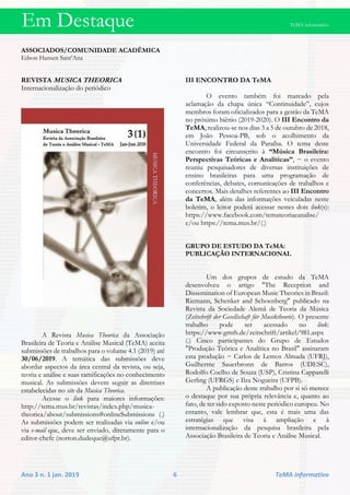 Em Destaque TeMA informativo
Ano 3 n. 1 jan. 2019 6 TeMA informativo
ASSOCIADOS/COMUNIDADE ACADÊMICA
Edson Hansen Sant’Ana
REVISTA MUSICA THEORICA
Internacionalização do periódico
A Revista Musica Theorica da Associação
Brasileira de Teoria e Análise Musical (TeMA) aceita
submissões de trabalhos para o volume 4.1 (2019) até
30/06/2019. A temática das submissões deve
abordar aspectos da área central da revista, ou seja,
teoria e análise e suas ramificações no conhecimento
musical. As submissões devem seguir as diretrizes
estabelecidas no site da Musica Theorica.
Acesse o link para maiores informações:
http://tema.mus.br/revistas/index.php/musica-
theorica/about/submissions#onlineSubmissions (.)
As submissões podem ser realizadas via online e/ou
via e-mail que, deve ser enviado, diretamente para o
editor-chefe (norton.dudeque@ufpr.br).
III ENCONTRO DA TeMA
O evento também foi marcado pela
aclamação da chapa única “Continuidade”, cujos
membros foram oficializados para a gestão da TeMA
no próximo biênio (2019-2020). O III Encontro da
TeMA, realizou-se nos dias 3 a 5 de outubro de 2018,
em João Pessoa-PB, sob o acolhimento da
Universidade Federal da Paraíba. O tema deste
encontro foi circunscrito à “Música Brasileira:
Perspectivas Teóricas e Analíticas”, − o evento
reuniu pesquisadores de diversas instituições de
ensino brasileiras para uma programação de
conferências, debates, comunicações de trabalhos e
concertos. Mais detalhes referentes ao III Encontro
da TeMA, além das informações veiculadas neste
boletim, o leitor poderá acessar nestes dois link(s):
https://www.facebook.com/temateoriaeanalise/
e/ou https://tema.mus.br/(.)
GRUPO DE ESTUDO DA TeMA:
PUBLICAÇÃO INTERNACIONAL
Um dos grupos de estudo da TeMA
desenvolveu o artigo "The Reception and
Dissemination of European Music Theories in Brazil:
Riemann, Schenker and Schoenberg" publicado na
Revista da Sociedade Alemã de Teoria da Música
(Zeitschrift der Gesellschaft für Musiktheorie). O presente
trabalho pode ser acessado no link:
https://www.gmth.de/zeitschrift/artikel/981.aspx
(.) Cinco participantes do Grupo de Estudos
"Produção Teórica e Analítica no Brasil" assinaram
esta produção − Carlos de Lemos Almada (UFRJ),
Guilherme Sauerbronn de Barros (UDESC),
Rodolfo Coelho de Souza (USP), Cristina Capparelli
Gerling (UFRGS) e Ilza Nogueira (UFPB).
A publicação deste trabalho por si só merece
o destaque por sua própria relevância e, quanto ao
fato, de ter sido exposto neste periódico europeu. No
entanto, vale lembrar que, esta é mais uma das
estratégias que visa à ampliação e à
internacionalização da pesquisa brasileira pela
Associação Brasileira de Teoria e Análise Musical.
 