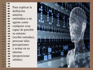 Para explicar la definición anterior,  entiéndase a un agente como cualquier cosa capaz de percibir su entorno (recibir entradas), procesar tales percepciones  y actuar en su entorno (proporcionar salidas). 