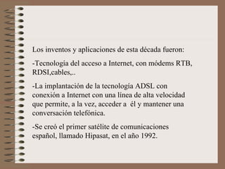 Los inventos y aplicaciones de esta década fueron: -Tecnología del acceso a Internet, con módems RTB, RDSI,cables,.. -La implantación de la tecnología ADSL con conexión a Internet con una línea de alta velocidad que permite, a la vez, acceder a  él y mantener una conversación telefónica. -Se creó el primer satélite de comunicaciones  español, llamado Hipasat, en el año 1992. 