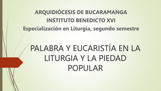 PALABRA Y EUCARISTÍA EN LA
LITURGIA Y LA PIEDAD
POPULAR
ARQUIDIÓCESIS DE BUCARAMANGA
INSTITUTO BENEDICTO XVI
Especialización en Liturgia, segundo semestre
 