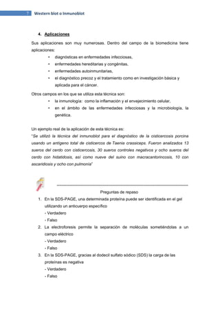 7 Western blot o Inmunoblot
4. Aplicaciones
Sus aplicaciones son muy numerosas. Dentro del campo de la biomedicina tiene
aplicaciones:
• diagnósticas en enfermedades infecciosas,
• enfermedades hereditarias y congénitas,
• enfermedades autoinmunitarias,
• el diagnóstico precoz y el tratamiento como en investigación básica y
aplicada para el cáncer.
Otros campos en los que se utiliza esta técnica son:
• la inmunología: como la inflamación y el envejecimiento celular,
• en el ámbito de las enfermedades infecciosas y la microbiología, la
genética.
Un ejemplo real de la aplicación de esta técnica es:
“Se utilizó la técnica del inmunoblot para el diagnóstico de la cisticercosis porcina
usando un antígeno total de cisticercos de Taenia crassiceps. Fueron analizados 13
sueros del cerdo con cisticercosis, 30 sueros controles negativos y ocho sueros del
cerdo con hidatidosis, así como nueve del suino con macracantorincosis, 10 con
ascaridiosis y ocho con pulmonía”
-------------------------------------------------------------------------------------------------
Preguntas de repaso
1. En la SDS-PAGE, una determinada proteína puede ser identificada en el gel
utilizando un anticuerpo específico
- Verdadero
- Falso
2. La electroforesis permite la separación de moléculas sometiéndolas a un
campo eléctrico
- Verdadero
- Falso
3. En la SDS-PAGE, gracias al dodecil sulfato sódico (SDS) la carga de las
proteínas es negativa
- Verdadero
- Falso
 