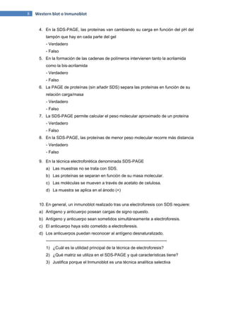 8 Western blot o Inmunoblot
4. En la SDS-PAGE, las proteínas van cambiando su carga en función del pH del
tampón que hay en cada parte del gel
- Verdadero
- Falso
5. En la formación de las cadenas de polímeros intervienen tanto la acrilamida
como la bis-acrilamida
- Verdadero
- Falso
6. La PAGE de proteínas (sin añadir SDS) separa las proteínas en función de su
relación carga/masa
- Verdadero
- Falso
7. La SDS-PAGE permite calcular el peso molecular aproximado de un proteína
- Verdadero
- Falso
8. En la SDS-PAGE, las proteínas de menor peso molecular recorre más distancia
- Verdadero
- Falso
9. En la técnica electroforética denominada SDS-PAGE
a) Las muestras no se trata con SDS.
b) Las proteínas se separan en función de su masa molecular.
c) Las moléculas se mueven a través de acetato de celulosa.
d) La muestra se aplica en el ánodo (+)
10. En general, un inmunoblot realizado tras una electroforesis con SDS requiere:
a) Antígeno y anticuerpo posean cargas de signo opuesto.
b) Antígeno y anticuerpo sean sometidos simultáneamente a electroforesis.
c) El anticuerpo haya sido cometido a electroferesis.
d) Los anticuerpos puedan reconocer al antígeno desnaturalizado.
---------------------------------------------------------------------------------------
1) ¿Cuál es la utilidad principal de la técnica de electroforesis?
2) ¿Qué matriz se utiliza en el SDS-PAGE y qué características tiene?
3) Justifica porque el Inmunoblot es una técnica analítica selectiva
 