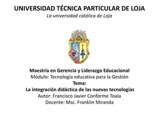 UNIVERSIDAD TÉCNICA PARTICULAR DE LOJA La universidad católica de Loja Maestría en Gerencia y Liderazgo Educacional Módulo: Tecnología educativa para la Gestión Tema:  La integración didáctica de las nuevas tecnologías Autor: Francisco Javier Conforme Toala Docente: Msc. Franklin Miranda 