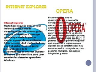 Internet Explorer 
Hasta hace algunos años el líder 
indiscutible del mercado 
de navegadores de internet gratis, 
después de derrotar a Netscape 
parecía que nadie lo podría 
opacar, a pesar de sus evidentes 
fallos de seguridad y la lentitud con 
que trabajaba. Es obvio que la 
principal razón de la 
predominancia de Internet Explorer 
se debe a que viene listo para usar 
en todos los sistemas operativos 
Windows. 
Este navegador, que es 
desarrollado por la compañía 
noruega Opera Software, es más 
que un simple navegador, es capaz 
además de gestionar correo 
electrónico, sirve para descargar 
archivos .torrent, tiene un cliente 
IRC para chatear, permite la lectura 
de RSS. Incluso Opera puede 
jactarse de ser el primer navegador 
que popularizó e implemento en 
algunos casos características hoy 
comunes en los navegadores como 
pestañas múltiples, búsquedas 
integradas, y zoom. 

