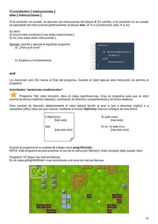 if (condición) { instrucciones }
else { instrucciones }

Si la condición se cumple, se ejecutan las instrucciones del bloque if. En cambio, si la condición no se cumple
se ejecutarán las instrucciones pertenecientes al bloque else. (If si (condicional); else   si no)

Es decir:
Si (ocurre esta condición) { haz estas instrucciones }
Si no { haz estas otras instrucciones }

Ejemplo: escribe y ejecuta el siguiente programa:
    a) ¿Para qué sirve?



    b) Explica su funcionamiento.



end

La instrucción end (fin) fuerza el final del programa. Cuando el robot ejecuta esta instrucción se termina el
programa.

Actividades “sentencias condicionales”.

       Programa 15d) robot borracho. Abre el mapa openArea.map. Crea un programa para que el robot
avance de forma indefinida (repeat()), cambiando de dirección constantemente y de forma aleatoria.

Para cambiar de dirección aleatoriamente el robot deberá decidir al azar si gira a derechas (right()) o a
izquierdas (left()) cada vez que avanza, mediante la función flipCoin(). Esto se consigue de esta forma:

                             if (flipCoin())                             Si (sale cara)
                                      {haz esto}                                 {haz esto}

                             else                                        Si no –si sale cruz–
                                     {haz esto otro}                             {haz esto otro}




Guarda el programa en tu carpeta de trabajo como prog15d.irobo.
NOTA: Este programa es para practicar el uso de la instrucción flipCoin(). Este concepto debe quedar claro.

Programa 16) Seguir las marcas blancas.
En el mapa goRightAtWhite1.map encontrarás una serie de marcas blancas.




                                                                                                              10
 