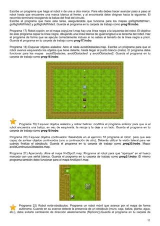 Escribe un programa que haga al robot ir de una a otra marca. Para ello debes hacer avanzar paso a paso al
robot hasta que encuentre una marca blanca al frente, y al encontrarla debe dirigirse hacia la siguiente. El
recorrido terminará recogiendo la baliza del final del circuito.
Escribe el programa que hace esta tarea, asegurándote que funciona para los mapas goRightAtWhite1,
goRightAtWhite2 y goRightAtWhite3. Guarda el programa en tu carpeta de trabajo como prog16.irobo.

Programa 17) Robot copión: en el mapa copyLine1.map hay una línea negra a la izquierda del robot. El objetivo
de este programa copiar la línea negra, dibujando una línea blanca de igual longitud a la derecha del robot. Haz
el programa de forma que se ejecute correctamente incluso si no sabes el tamaño de la línea negra a priori.
Guarda el programa en tu carpeta de trabajo como prog17.irobo.

Programa 18) Esquivar objetos aislados: Abre el nada avoidObstacles.map. Escribe un programa para que el
robot avance esquivando los objetos que tiene delante, hasta llegar al punto blanco (meta). El programa debe
funcionar para los mapas avoidObstacles, avoidObstacles1 y avoidObstacles2. Guarda el programa en tu
carpeta de trabajo como prog18.irobo.




       Programa 19) Esquivar objetos aislados y retirar balizas: modifica el programa anterior para que si el
robot encuentra una baliza, en vez de esquivarla, la recoja y la deje a un lado. Guarda el programa en tu
carpeta de trabajo como prog19.irobo.

Programa 20) Esquivar objetos continuados: Basándote en el ejercicio 18 programa al robot para que sea
capaz de sortear objetos continuados (uno a continuación de otro). Deberás utilizar la visión lateral para ver
cuándo finaliza el obstáculo. Guarda el programa en tu carpeta de trabajo como prog20.irobo. Mapa:
avoidContinuousObstacles.map.

Programa 21) Aparcando. Abre el mapa findSpot1.map. Programa al robot para que “aparque” en el hueco
marcado con una señal blanca. Guarda el programa en tu carpeta de trabajo como prog21.irobo. El mismo
programa también debe funcionar para el mapa findSpot1.map.




        Programa 22) Robot evita-obstáculos. Programa un robot móvil que avance por el mapa de forma
        autónoma. Cuando en su avance detecte la presencia de un obstáculo (muro, caja, baliza, planta, agua,
etc.), debe evitarlo cambiando de dirección aleatoriamente (flipCoin()).Guarda el programa en tu carpeta de

                                                                                                             11
 