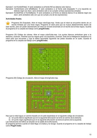 Ejemplo1: not frontIsWhite()    será verdadera si al frente NO se detecta color blanco.
Ejemplo2: frontIsClear() and leftIsBlack()    será verdadera si al frente está despejado Y a la izquierda se
          detecta negro (es decir, será verdadera sólo si se cumplen ambas expresiones simples)
Ejemplo3: frontIsWhite or frontIsBlack()   será verdadera si al frente se detecta blanco O se detecta negro (es
          decir, será verdadera sólo con que se cumpla una de las expresiones)

Actividades finales.

        Programa 24) Enjaulado. Abre el mapa roboCage.map. Verás que el robot se encuentra dentro de un
        recinto limitado por una línea negra. Programa al robot para que se mueva aleatoriamente dentro de
este recinto, pero sin poder abandonarlo (el robot se moverá encerrado en el recinto de la línea negra). Guarda
el programa en tu carpeta de trabajo como prog24.irobo.


Programa 25) Código de colores. Abre el mapa colorCode.map. Los puntos blancos simbolizan girar a la
derecha y avanzar, mientras que los negros girar a la izquierda y avanzar. Dota de la inteligencia necesaria a tu
robot para que encuentre y coja la baliza escondida siguiendo las pistas situadas en el suelo. Guarda el
programa en tu carpeta de trabajo como prog26.irobo.




Programa 26) Código de circulación. Abre el mapa drivingCode.map.




Haz que tu robot sigua un camino trazado en el suelo basándose en el siguiente código de circulación:
    a) Un punto blanco significará que en la siguiente bifurcación se tome el camino de la derecha.
    b) Un punto negro significará que en la siguiente bifurcación se tome el camino de la izquierda.
Las indicaciones de tráfico se situarán en la casilla de la bifurcación.
El programa termina cuando el robot llega a la baliza y la recoge. Guarda el programa en tu carpeta de trabajo
como Prog27.irobo.




                                                                                                              13
 