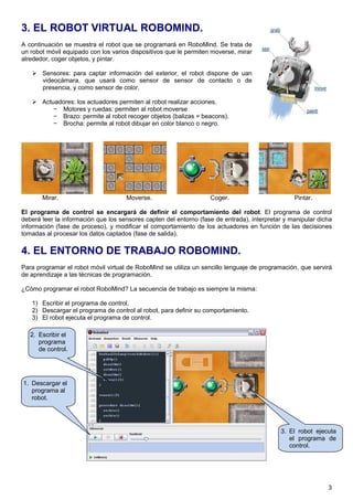3. EL ROBOT VIRTUAL ROBOMIND.
A continuación se muestra el robot que se programará en RoboMind. Se trata de
un robot móvil equipado con los varios dispositivos que le permiten moverse, mirar
alrededor, coger objetos, y pintar.

       Sensores: para captar información del exterior, el robot dispone de uan
       videocámara, que usará como sensor de sensor de contacto o de
       presencia, y como sensor de color.

       Actuadores: los actuadores permiten al robot realizar acciones.
           − Motores y ruedas: permiten al robot moverse
           − Brazo: permite al robot recoger objetos (balizas = beacons).
           − Brocha: permite al robot dibujar en color blanco o negro.




       Mirar.                        Moverse.                      Coger.                        Pintar.

El programa de control se encargará de definir el comportamiento del robot. El programa de control
deberá leer la información que los sensores capten del entorno (fase de entrada), interpretar y manipular dicha
información (fase de proceso), y modificar el comportamiento de los actuadores en función de las decisiones
tomadas al procesar los datos captados (fase de salida).

4. EL ENTORNO DE TRABAJO ROBOMIND.
Para programar el robot móvil virtual de RoboMind se utiliza un sencillo lenguaje de programación, que servirá
de aprendizaje a las técnicas de programación.

¿Cómo programar el robot RoboMind? La secuencia de trabajo es siempre la misma:

   1) Escribir el programa de control.
   2) Descargar el programa de control al robot, para definir su comportamiento.
   3) El robot ejecuta el programa de control.

   2. Escribir el
      programa
      de control.




1. Descargar el
   programa al
   robot.




                                                                                            3. El robot ejecuta
                                                                                               el programa de
                                                                                               control.




                                                                                                             3
 
