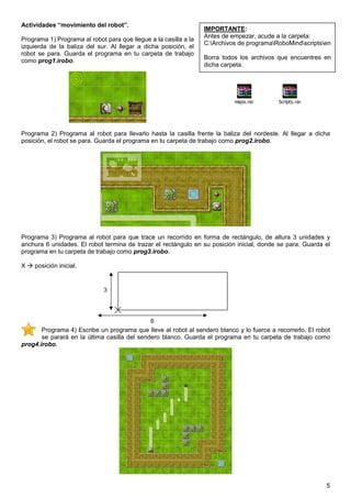 Actividades “movimiento del robot”.
                                                                  IMPORTANTE:
                                                                  Antes de empezar, acude a la carpeta:
Programa 1) Programa al robot para que llegue a la casilla a la
                                                                  C:Archivos de programaRoboMindscriptsen
izquierda de la baliza del sur. Al llegar a dicha posición, el
robot se para. Guarda el programa en tu carpeta de trabajo
                                                                  Borra todos los archivos que encuentres en
como prog1.irobo.
                                                                  dicha carpeta.




                                                                            maps.rar       Scripts.rar




Programa 2) Programa al robot para llevarlo hasta la casilla frente la baliza del nordeste. Al llegar a dicha
posición, el robot se para. Guarda el programa en tu carpeta de trabajo como prog2.irobo.




Programa 3) Programa al robot para que trace un recorrido en forma de rectángulo, de altura 3 unidades y
anchura 6 unidades. El robot termina de trazar el rectángulo en su posición inicial, donde se para. Guarda el
programa en tu carpeta de trabajo como prog3.irobo.

X   posición inicial.


                              3




                                               6
       Programa 4) Escribe un programa que lleve al robot al sendero blanco y lo fuerce a recorrerlo. El robot
       se parará en la última casilla del sendero blanco. Guarda el programa en tu carpeta de trabajo como
prog4.irobo.




                                                                                                            5
 