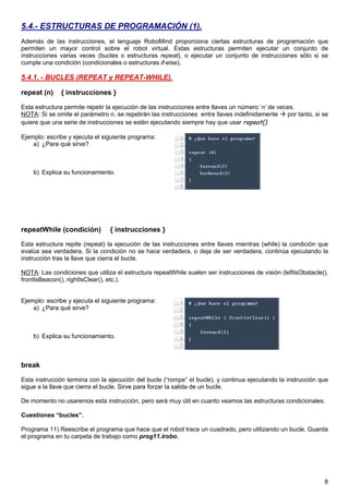 5.4.- ESTRUCTURAS DE PROGRAMACIÓN (1).
Además de las instrucciones, el lenguaje RoboMind proporciona ciertas estructuras de programación que
permiten un mayor control sobre el robot virtual. Estas estructuras permiten ejecutar un conjunto de
instrucciones varias veces (bucles o estructuras repeat), o ejecutar un conjunto de instrucciones sólo si se
cumple una condición (condicionales o estructuras if-else).

5.4.1. - BUCLES (REPEAT y REPEAT-WHILE).

repeat (n)    { instrucciones }

Esta estructura permite repetir la ejecución de las instrucciones entre llaves un número ‘n’ de veces.
NOTA: Si se omite el parámetro n, se repetirán las instrucciones entre llaves indefinidamente      por tanto, si se
quiere que una serie de instrucciones se estén ejecutando siempre hay que usar repeat().

Ejemplo: escribe y ejecuta el siguiente programa:
    a) ¿Para qué sirve?



    b) Explica su funcionamiento.




repeatWhile (condición)          { instrucciones }

Esta estructura repite (repeat) la ejecución de las instrucciones entre llaves mientras (while) la condición que
evalúa sea verdadera. Si la condición no se hace verdadera, o deja de ser verdadera, continúa ejecutando la
instrucción tras la llave que cierra el bucle.

NOTA: Las condiciones que utiliza el estructura repeatWhile suelen ser instrucciones de visión (leftIsObstacle(),
frontIsBeacon(), rightIsClear(), etc.).


Ejemplo: escribe y ejecuta el siguiente programa:
    a) ¿Para qué sirve?



    b) Explica su funcionamiento.



break

Esta instrucción termina con la ejecución del bucle (“rompe” el bucle), y continua ejecutando la instrucción que
sigue a la llave que cierra el bucle. Sirve para forzar la salida de un bucle.

De momento no usaremos esta instrucción, pero será muy útil en cuanto veamos las estructuras condicionales.

Cuestiones “bucles”.

Programa 11) Reescribe el programa que hace que el robot trace un cuadrado, pero utilizando un bucle. Guarda
el programa en tu carpeta de trabajo como prog11.irobo.




                                                                                                                 8
 