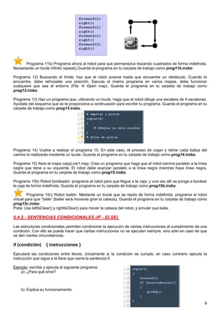 Programa 11b) Programa ahora al robot para que permanezca trazando cuadrados de forma indefinida.
Necesitarás un bucle infinito repeat().Guarda el programa en tu carpeta de trabajo como prog11b.irobo.

Programa 12) Buscando el límite: haz que el robot avance hasta que encuentre un obstáculo. Cuando lo
encuentre, debe retroceder una posición. Ejecuta el mismo programa en varios mapas, debe funcionar
cualquiera que sea el entorno (File   Open map). Guarda el programa en tu carpeta de trabajo como
prog12.irobo.

Programa 13) Haz un programa que, utilizando un bucle, haga que el robot dibuje una escalera de 4 escalones.
Ayúdate del esquema que se te proporciona a continuación para escribir tu programa. Guarda el programa en tu
carpeta de trabajo como prog13.irobo.




Programa 14) Vuelve a realizar el programa 10. En este caso, el proceso de coger y retirar cada baliza del
camino lo realizarás mediante un bucle. Guarda el programa en tu carpeta de trabajo como prog14.irobo.

Programa 15) Abre el mapa copyLine1.map. Crea un programa que haga que el robot camine paralelo a la línea
negra que tiene a su izquierda. El robot debe avanzar paralelo a la línea negra mientras haya línea negra.
Guarda el programa en tu carpeta de trabajo como prog15.irobo.

Programa 15b) Robot bordeador: programa al robot para que llegue a la caja, y una vez allí se ponga a bordear
la caja de forma indefinida. Guarda el programa en tu carpeta de trabajo como prog15b.irobo.

         Programa 15c) Robot bailón. Mediante un bucle que se repita de forma indefinida, programa al robot
virtual para que “baile” (bailar será moverse girar la cabeza). Guarda el programa en tu carpeta de trabajo como
prog15c.irobo.
Pista: Usa leftIsClear() y rightIsClear() para mover la cabeza del robot, y simular que baila.

5.4.2.- SENTENCIAS CONDICIONALES (IF - ELSE).

Las estructuras condicionales permiten condicionar la ejecución de ciertas instrucciones al cumplimiento de una
condición. Con ello se puede hacer que ciertas instrucciones no se ejecuten siempre, sino sólo en caso de que
se den ciertas circunstancias.

if (condición)     { instrucciones }

Ejecutará las condiciones entre llaves, únicamente si la condición se cumple, en caso contrario ejecuta la
instrucción que sigue a la llave que cierra la sentencia if.

Ejemplo: escribe y ejecuta el siguiente programa:
    a) ¿Para qué sirve?



    b) Explica su funcionamiento.


                                                                                                              9
 