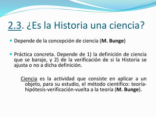 2.3. ¿Es la Historia una ciencia?
 Depende de la concepción de ciencia (M. Bunge)
 Práctica concreta. Depende de 1) la definición de ciencia
que se baraje, y 2) de la verificación de si la Historia se
ajusta o no a dicha definición.
Ciencia es la actividad que consiste en aplicar a un
objeto, para su estudio, el método científico: teoría-
hipótesis-verificación-vuelta a la teoría (M. Bunge).
 