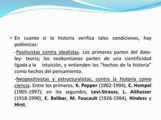  En cuanto si la historia verifica tales condiciones, hay
polémicas:
-Positivistas contra idealistas. Los primeros parten del dato-
ley- teoría; los neokantianos parten de una cientificidad
ligada a la intuición, y entienden los “hechos de la historia”
como hechos del pensamiento.
-Neopositivistas y estructuralistas, contra la historia como
ciencia. Entre los primeros, K. Popper (1902-1994), C. Hempel
(1905-1997); en los segundos, Levi-Strauss, L. Althusser
(1918-1990), E. Balibar, M. Foucault (1926-1984), Hindess y
Hirst.
 