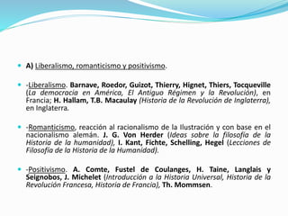  A) Liberalismo, romanticismo y positivismo.
 -Liberalismo. Barnave, Roedor, Guizot, Thierry, Hignet, Thiers, Tocqueville
(La democracia en América, El Antiguo Régimen y la Revolución), en
Francia; H. Hallam, T.B. Macaulay (Historia de la Revolución de Inglaterra),
en Inglaterra.
 -Romanticismo, reacción al racionalismo de la Ilustración y con base en el
nacionalismo alemán. J. G. Von Herder (Ideas sobre la filosofía de la
Historia de la humanidad), I. Kant, Fichte, Schelling, Hegel (Lecciones de
Filosofía de la Historia de la Humanidad).
 -Positivismo. A. Comte, Fustel de Coulanges, H. Taine, Langlais y
Seignobos, J. Michelet (Introducción a la Historia Universal, Historia de la
Revolución Francesa, Historia de Francia), Th. Mommsen.
 