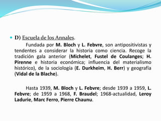  D) Escuela de los Annales.
Fundada por M. Bloch y L. Febvre, son antipositivistas y
tendentes a considerar la historia como ciencia. Recoge la
tradición gala anterior (Michelet, Fustel de Coulanges; H.
Pirenne e historia económica; influencia del materialismo
histórico), de la sociología (E. Durkheim, H. Berr) y geografía
(Vidal de la Blache).
Hasta 1939, M. Bloch y L. Febvre; desde 1939 a 1959, L.
Febvre; de 1959 a 1968, F. Braudel; 1968-actualidad, Leroy
Ladurie, Marc Ferro, Pierre Chaunu.
 