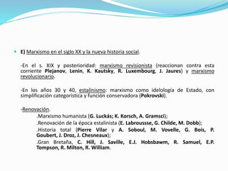  E) Marxismo en el siglo XX y la nueva historia social.
-En el s. XIX y posterioridad: marxismo revisionista (reaccionan contra esta
corriente Plejanov, Lenin, K. Kautsky, R. Luxembourg, J. Jaures) y marxismo
revolucionario.
-En los años 30 y 40, estalinismo: marxismo como idelología de Estado, con
simplificación categorística y función conservadora (Pokrovski).
-Renovación.
.Marxismo humanista (G. Luckás; K. Korsch, A. Gramsci);
.Renovación de la época estalinista (E. Labroussse, G. Childe, M. Dobb);
.Historia total (Pierre Vilar y A. Soboul, M. Vovelle, G. Bois, P.
Goubert, J. Droz, J. Chesneaux);
.Gran Bretaña, C. Hill, J. Saville, E.J. Hobsbawm, R. Samuel, E.P.
Tompson, R. Milton, R. William.
 