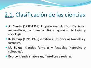 2.1. Clasificación de las ciencias
 A. Comte (1798-1857) Propuso una clasificación lineal:
matemáticas, astronomía, física, química, biología y
sociología.
 R. Carnap (1891-1970) clasificó a las ciencias formales y
factuales.
 M. Bunge: ciencias formales y factuales (naturales y
culturales).
 Kedrov: ciencias naturales, filosóficas y sociales.
 