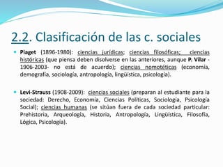 2.2. Clasificación de las c. sociales
 Piaget (1896-1980): ciencias jurídicas; ciencias filosóficas; ciencias
históricas (que piensa deben disolverse en las anteriores, aunque P. Vilar -
1906-2003- no está de acuerdo); ciencias nomotéticas (economía,
demografía, sociología, antropología, lingüística, psicología).
 Levi-Strauss (1908-2009): ciencias sociales (preparan al estudiante para la
sociedad: Derecho, Economía, Ciencias Políticas, Sociología, Psicología
Social); ciencias humanas (se sitúan fuera de cada sociedad particular:
Prehistoria, Arqueología, Historia, Antropología, Lingüística, Filosofía,
Lógica, Psicología).
 