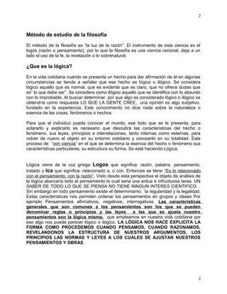 2 
Método de estudio de la filosofía 
El método de la filosofía es “la luz de la razón”. El instrumento de esta ciencia es el 
logos (razón o pensamiento), por lo que la filosofía es una ciencia racional, deja a un 
lado el uso de la fe, la revelación o lo sobrenatural. 
¿Que es la lógica? 
En la vida cotidiana cuando se presenta un hecho para dar afirmación de él en algunas 
circunstancias se tiende a señalar que ese hecho es lógico o ilógico. Se considera 
lógico aquello que es normal, que es evidente que es claro, que no ofrece dudas que 
es” lo que debe ser”. Se considera como ilógico aquello que se identifica con lo absurdo 
con lo improbable. Al buscar determinar por que algo es considerado lógico o ilógico se 
obtendría como respuesta LO QUE LA GENTE CREE, una opinión es algo subjetivo, 
fundado en la experiencia. Este conocimiento no dice nada sobre la naturaleza o 
esencia de las cosas, fenómenos o hechos. 
Para que el individuo pueda conocer el mundo, ese todo que se le presenta, para 
aclararlo y explicarlo es necesario que descubra las características del hecho o 
fenómeno, sus leyes, principios e interrelaciones, tanto internas como externas, para 
volver de nuevo al objeto en su entorno cotidiano y conocerlo en su totalidad. Este 
proceso de “con ciencia” en el que se determina la esencia del hecho o fenómeno sus 
características particulares, su estructura su forma. Se está haciendo Lógica. 
Lógica viene de la voz griega Logos que significa: razón, palabra, pensamiento, 
tratado y Ica que significa: relacionado a, o con. Entonces se tiene “Es lo relacionado 
con el pensamiento, con la razón”. Visto desde esta perspectiva el objeto de análisis de 
la lógica abarcaría todo el pensamiento lo cual seria una ardua e infructuosa tarea. UN 
SABER DE TODO LO QUE SE PIENSA NO TIENE NINGUN INTERES CIENTIFICO. . 
Sin embargo en todo pensamiento existe el determinismo, la regularidad y la legalidad. 
Estas características nos permiten ordenar los pensamientos en grupos y clases Por 
ejemplo Pensamientos afirmativos, negativos, interrogativos. Las características 
generales que son comunes a los pensamientos son los que se pueden 
denominar reglas o principios y las leyes a las que se ajusta nuestro 
pensamientos son la lógica misma, que empleamos en nuestra vida cotidiana por 
eso algo nos puede parecer lógico o ilógico. LA LÓGICA NOS HACE EXPLICITA LA 
FORMA COMO PROCEDEMOS CUANDO PENSAMOS, CUANDO RAZONAMOS, 
REVELANDONOS LA ESTRUCTURA DE NUESTROS ARGUMENTOS, LOS 
PRINCIPIOS LAS NORMAS Y LEYES A LOS CUALES SE AJUSTAN NUESTROS 
PENSAMIENTOS Y OBRAS. 
2 
 
