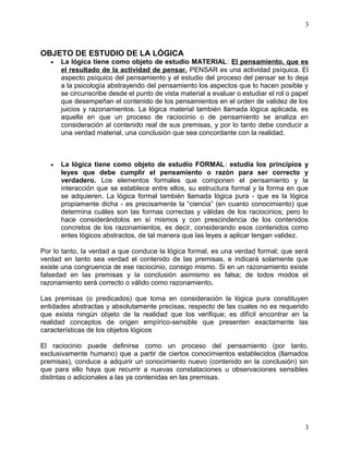 OBJETO DE ESTUDIO DE LA LÓGICA 
3 
· La lógica tiene como objeto de estudio MATERIAL: El pensamiento, que es 
el resultado de la actividad de pensar. PENSAR es una actividad psíquica. El 
aspecto psíquico del pensamiento y el estudio del proceso del pensar se lo deja 
a la psicología abstrayendo del pensamiento los aspectos que lo hacen posible y 
se circunscribe desde el punto de vista material a evaluar o estudiar el rol o papel 
que desempeñan el contenido de los pensamientos en el orden de validez de los 
juicios y razonamientos. La lógica material también llamada lógica aplicada, es 
aquella en que un proceso de raciocinio o de pensamiento se analiza en 
consideración al contenido real de sus premisas, y por lo tanto debe conducir a 
una verdad material, una conclusión que sea concordante con la realidad. 
· La lógica tiene como objeto de estudio FORMAL: estudia los principios y 
leyes que debe cumplir el pensamiento o razón para ser correcto y 
verdadero. Los elementos formales que componen el pensamiento y la 
interacción que se establece entre ellos, su estructura formal y la forma en que 
se adquieren. La lógica formal también llamada lógica pura - que es la lógica 
propiamente dicha - es precisamente la “ciencia” (en cuanto conocimiento) que 
determina cuáles son las formas correctas y válidas de los raciocinios; pero lo 
hace considerándolos en sí mismos y con prescindencia de los contenidos 
concretos de los razonamientos, es decir, considerando esos contenidos como 
entes lógicos abstractos, de tal manera que las leyes a aplicar tengan validez. 
Por lo tanto, la verdad a que conduce la lógica formal, es una verdad formal; que será 
verdad en tanto sea verdad el contenido de las premisas, e indicará solamente que 
existe una congruencia de ese raciocinio, consigo mismo. Si en un razonamiento existe 
falsedad en las premisas y la conclusión asimismo es falsa; de todos modos el 
razonamiento será correcto o válido como razonamiento. 
Las premisas (o predicados) que toma en consideración la lógica pura constituyen 
entidades abstractas y absolutamente precisas, respecto de las cuales no es requerido 
que exista ningún objeto de la realidad que los verifique; es difícil encontrar en la 
realidad conceptos de origen empírico-sensible que presenten exactamente las 
características de los objetos lógicos 
El raciocinio puede definirse como un proceso del pensamiento (por tanto, 
exclusivamente humano) que a partir de ciertos conocimientos establecidos (llamados 
premisas), conduce a adquirir un conocimiento nuevo (contenido en la conclusión) sin 
que para ello haya que recurrir a nuevas constataciones u observaciones sensibles 
distintas o adicionales a las ya contenidas en las premisas. 
3 
 