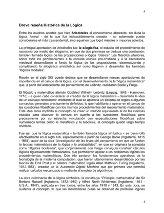 4 
Breve reseña Histórica de la Lógica 
Entre los muchos aportes que hizo Aristóteles al conocimiento abstracto, sin duda la 
lógica formal - de la que fue indiscutiblemente creador - no solamente puede 
considerarse el más trascendental, sino aquel en que logró mejores y mayores aciertos. 
La principal aportación de Aristóteles fue la silogística, el estudio del procedimiento de 
raciocinio por medio del silogismo, en que de dos premisas se deduce una conclusión; 
también llamada lógica de las proposiciones o lógica “clásica”. Los filósofos ulteriores, 
sobre todo los pertenecientes a la escuela estoica pre-cristiana y a la escolástica 
medieval desarrollaron a fondo la lógica de las proposiciones; sistematizando y 
completando la silogística aristotélica así como llegaron a desarrollar las llamadas 
“lógicas modales”. 
Recién en el siglo XIX puede decirse que se desarrollaron nuevas aportaciones de 
importancia en el campo de la lógica, con el desenvolvimiento de la “lógica matemática” 
que, a partir del antecedente del pensamiento de Leibnitz, realizaron Boole y Frege. 
El filósofo y matemático alemán Gottfried Wilhelm Leibnitz (Leipzig, 1646 - Hannover, 
1716) - a quien cabe considerar el creador de la lógica matemática - desarrolló la idea 
de un calculus ratiocinator, mediante el cual se aplicaría un sistema de reglas a algunos 
conceptos generales precisamente definidos, lo que habilitaría a operar en el campo de 
las cuestiones filosóficas con los mismos procedimientos del razonamiento matemático. 
Esta idea tenía implícito el concepto de crear un método equivalente al de las ciencias 
exactas para alcanzar la certeza en cuanto a las cuestiones filosóficas; pero 
precisamente por su estrecha vinculación con especulaciones filosóficas sobre 
numerosos temas como la metafísica y la teodicea, el concepto quedó largo tiempo 
olvidado. 
Fue así que la lógica matemática - también llamada lógica simbólica - se desarrolló 
efectivamente en el siglo XIX, especialmente a partir de George Boole (Inglaterra, 1815 
- 1864), autor de la obra “Investigación de las leyes del pensamiento en que se fundan 
la teorías matemáticas de la lógica y la probabilidad”, en que se originara la conocida 
como “álgebra booleana”; que conjuntamente con Frege consiguió construir cálculos 
lógicos rigurosamente formalizados, que permitieron aplicar a los problemas lógicos los 
procedimientos matemáticos. Con ello sentaron los fundamentos operativos de la 
tecnología de la moderna computación, que fueran ulteriormente desarrollados por las 
teorías de Emil Post y el célebre matemático inglés Allan Mathison Turing (Inglaterra, 
1912-1954), creador de la Automatic Digital Machine que por primera vez permitió 
realizar cálculos mecanizado s mediante el empleo de algoritmos. 
La obra culminante de la lógica simbólica, la constituye “Principia mathematica” de Sir 
Bertand Russell (Inglaterra, 1872-1970) y Alfred North Whitehead (Inglaterra, 1861 - 
U.S.A., 1947), realizada en tres tomos, entre los años 1910 y 1913. En esta obra, se 
sustenta el concepto de que las matemáticas puras se obtienen de premisas lógicas 
4 
 
