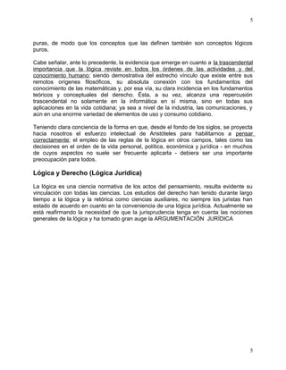5 
puras, de modo que los conceptos que las definen también son conceptos lógicos 
puros. 
Cabe señalar, ante lo precedente, la evidencia que emerge en cuanto a la trascendental 
importancia que la lógica reviste en todos los órdenes de las actividades y del 
conocimiento humano; siendo demostrativa del estrecho vínculo que existe entre sus 
remotos orígenes filosóficos, su absoluta conexión con los fundamentos del 
conocimiento de las matemáticas y, por esa vía, su clara incidencia en los fundamentos 
teóricos y conceptuales del derecho. Ésta, a su vez, alcanza una repercusión 
trascendental no solamente en la informática en sí misma, sino en todas sus 
aplicaciones en la vida cotidiana; ya sea a nivel de la industria, las comunicaciones, y 
aún en una enorme variedad de elementos de uso y consumo cotidiano. 
Teniendo clara conciencia de la forma en que, desde el fondo de los siglos, se proyecta 
hacia nosotros el esfuerzo intelectual de Aristóteles para habilitarnos a pensar 
correctamente; el empleo de las reglas de la lógica en otros campos, tales como las 
decisiones en el orden de la vida personal, política, económica y jurídica - en muchos 
de cuyos aspectos no suele ser frecuente aplicarla - debiera ser una importante 
preocupación para todos. 
Lógica y Derecho (Lógica Jurídica) 
La lógica es una ciencia normativa de los actos del pensamiento, resulta evidente su 
vinculación con todas las ciencias. Los estudios del derecho han tenido durante largo 
tiempo a la lógica y la retórica como ciencias auxiliares, no siempre los juristas han 
estado de acuerdo en cuanto en la conveniencia de una lógica jurídica. Actualmente se 
está reafirmando la necesidad de que la jurisprudencia tenga en cuenta las nociones 
generales de la lógica y ha tomado gran auge la ARGUMENTACIÓN JURÍDICA 
5 
 