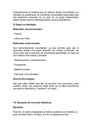 Evidentemente el material que se elabora desde una editorial, por
ejemplo,no puede tener en cuenta las necesidades especiales que
nos podemos encontrar en un aula, en un grupo determinado;
deben tender hacia la heterogeneidad, hacia la polivalencia.
2) Según su tipología:
Materiales convencionales:
- Pizarra:
- Libros de Texto
Materiales audiovisuales:
Son tremendamente importantes, ya que servirán para que el
alumnado preste una mayor atención, les motive y estimule, así
como para que el proceso de enseñanza-aprendizaje se haga de
una manera más liviana y divertida.
- Retroproyector y transparencias:
- Fotografías:
- Material sonoro:
- Películas, documentales:
Nuevas tecnologías:
Hay que saber utilizar este tipo de recursos con conciencia, pues
muchas veces nos podemos dejar llevar por la falsa creencia de
que todo lo interactivo y “moderno” es mejor.
1.6. Ejemplos de recursos didácticos
Ejemplos
Pizarròn, el cartel, el parágrafo, la lotería académica,el rotafolio, la
guía de observación, el mapa, el cine, la maqueta escolar.
 